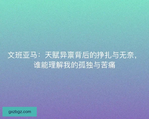 文班亚马：天赋异禀背后的挣扎与无奈，谁能理解我的孤独与苦痛