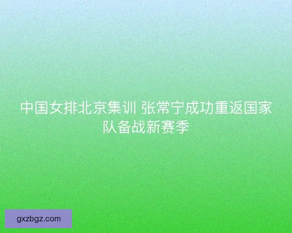 中国女排北京集训 张常宁成功重返国家队备战新赛季