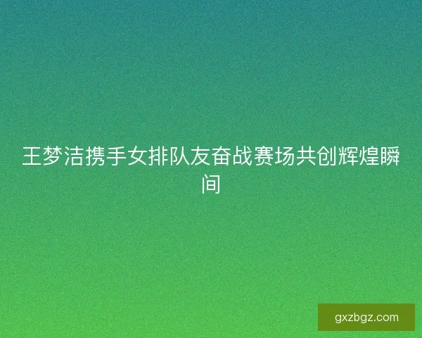 王梦洁携手女排队友奋战赛场共创辉煌瞬间