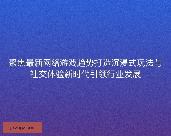 聚焦最新网络游戏趋势打造沉浸式玩法与社交体验新时代引领行业发展