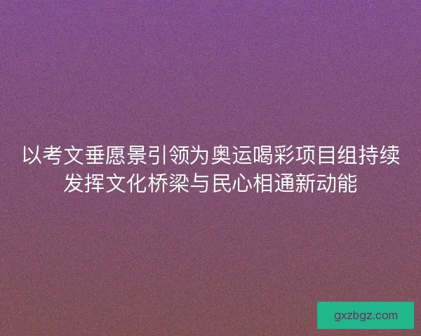 以考文垂愿景引领为奥运喝彩项目组持续发挥文化桥梁与民心相通新动能