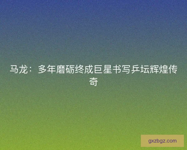 马龙：多年磨砺终成巨星书写乒坛辉煌传奇