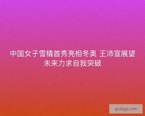 中国女子雪橇首秀亮相冬奥 王沛宣展望未来力求自我突破