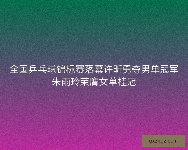 全国乒乓球锦标赛落幕许昕勇夺男单冠军朱雨玲荣膺女单桂冠