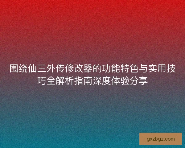 围绕仙三外传修改器的功能特色与实用技巧全解析指南深度体验分享