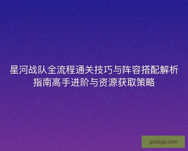 星河战队全流程通关技巧与阵容搭配解析指南高手进阶与资源获取策略