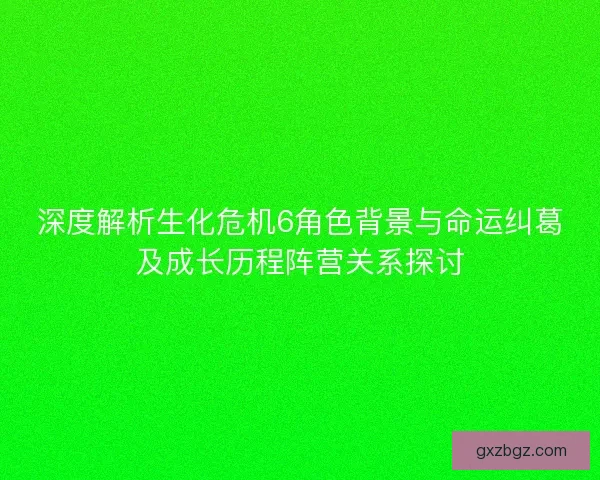 深度解析生化危机6角色背景与命运纠葛及成长历程阵营关系探讨