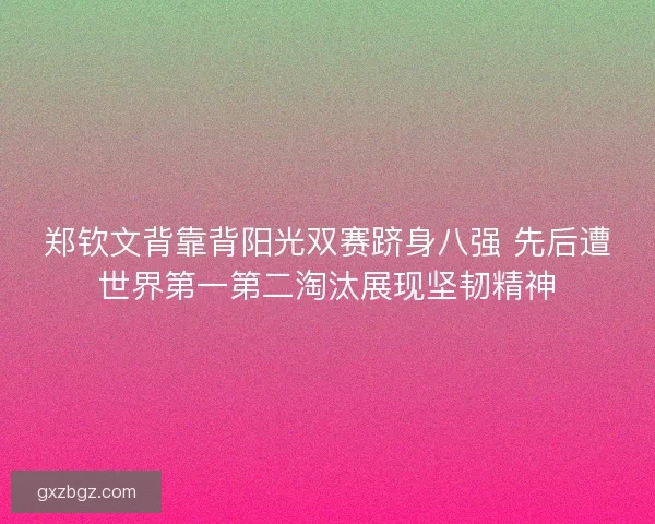 郑钦文背靠背阳光双赛跻身八强 先后遭世界第一第二淘汰展现坚韧精神
