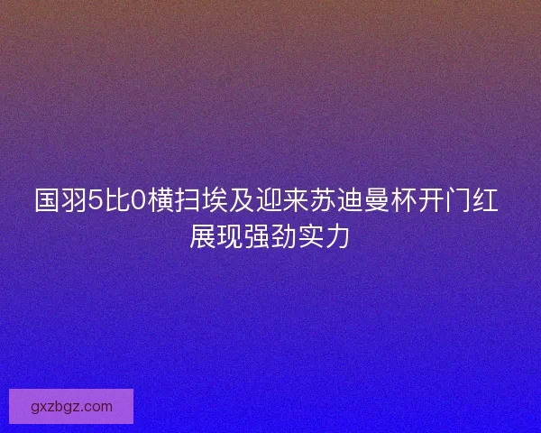 国羽5比0横扫埃及迎来苏迪曼杯开门红 展现强劲实力